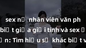 sex nữ nhân viên văn phòng Phân biệt giữa giới tính và sex ở người lớn: Tìm hiểu sự khác biệt và yếu tố quyết định