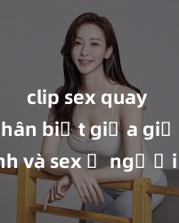 clip sex quay lén Phân biệt giữa giới tính và sex ở người lớn: Tìm hiểu sự khác biệt và yếu tố quyết định