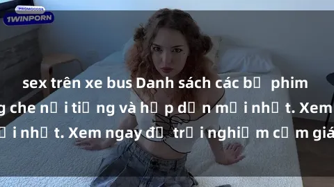 sex trên xe bus Danh sách các bộ phim sex Việt Nam không che nổi tiếng và hấp dẫn mới nhất. Xem ngay để trải nghiệm cảm giác thú vị.