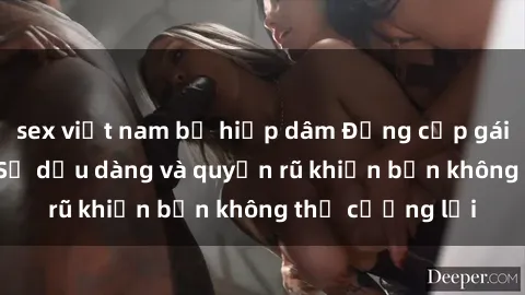 sex việt nam bị hiếp dâm Đẳng cấp gái Việt làm tình: Sự dịu dàng và quyến rũ khiến bạn không thể cưỡng lại