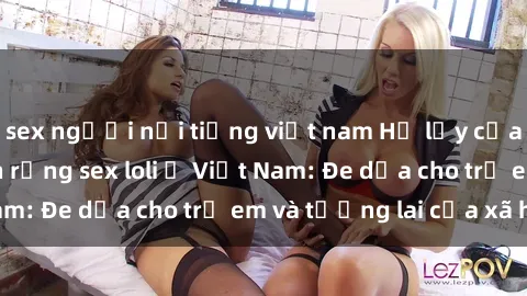 sex người nổi tiếng việt nam Hệ lụy của việc tiếp tục lan rộng sex loli ở Việt Nam: Đe dọa cho trẻ em và tương lai của xã hội