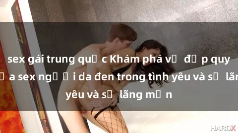 sex gái trung quốc Khám phá vẻ đẹp quyến rũ của sex người da đen trong tình yêu và sự lãng mạn