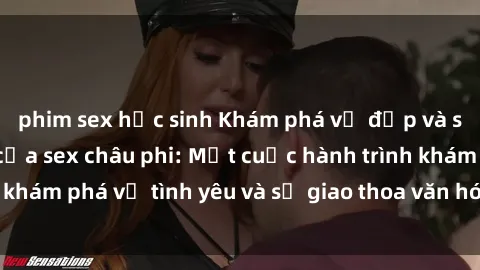 phim sex học sinh Khám phá vẻ đẹp và sức hút đặc biệt của sex châu phi: Một cuộc hành trình khám phá về tình yêu và sự giao thoa văn hóa đầy hấp dẫn