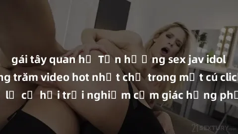 gái tây quan hệ Tận hưởng sex jav idol miễn phí với hàng trăm video hot nhất chỉ trong một cú click! Đừng bỏ lỡ cơ hội trải nghiệm cảm giác hưng phấn và mãn nguyện ngay hôm nay!