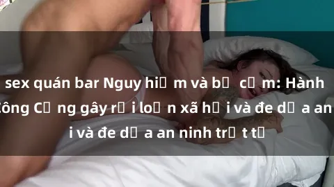 sex quán bar Nguy hiểm và bị cấm: Hành vi Sex Nơi Công Cộng gây rối loạn xã hội và đe dọa an ninh trật tự