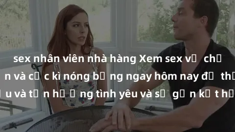 sex nhân viên nhà hàng Xem sex vợ chồng vietsub hấp dẫn và cực kì nóng bỏng ngay hôm nay để thấu hiểu và tận hưởng tình yêu và sự gắn kết hơn trong hôn nhân của mình.