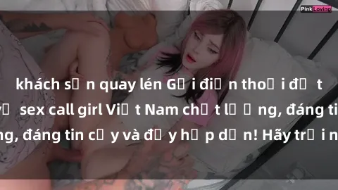 khách sạn quay lén Gọi điện thoại để tận hưởng dịch vụ sex call girl Việt Nam chất lượng, đáng tin cậy và đầy hấp dẫn! Hãy trải nghiệm ngay!