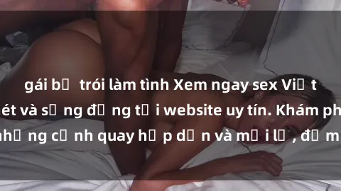 gái bị trói làm tình Xem ngay sex Việt Nam full HD cực nét và sống động tại website uy tín. Khám phá những cảnh quay hấp dẫn và mới lạ, đảm bảo sẽ làm bạn hài lòng.