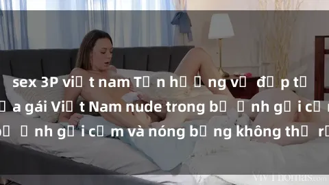 sex 3P việt nam Tận hưởng vẻ đẹp tự nhiên hoàn hảo của gái Việt Nam nude trong bộ ảnh gợi cảm và nóng bỏng không thể rời mắt!