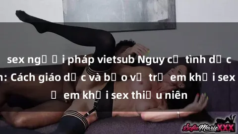 sex người pháp vietsub Nguy cơ tình dục thiếu niên: Cách giáo dục và bảo vệ trẻ em khỏi sex thiếu niên