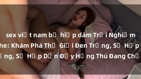 sex việt nam bị hiếp dâm Trải Nghiệm Sex BDSM Không Che: Khám Phá Thế Giới Đen Trắng, Sự Hấp Dẫn Đầy Hứng Thú Đang Chờ Đợi Bạn.