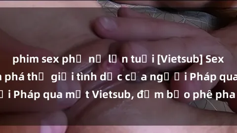 phim sex phụ nữ lớn tuổi [Vietsub] Sex Người Pháp: Khám phá thế giới tình dục của người Pháp qua mắt Vietsub, đảm bảo phê pha và sâu sắc!