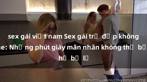 sex gái việt nam Sex gái trẻ đẹp không che: Những phút giây mãn nhãn không thể bỏ lỡ