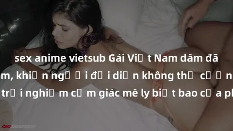 sex anime vietsub Gái Việt Nam dâm đãng làm tình say đắm, khiến người đối diện không thể cưỡng lại được. Hãy trải nghiệm cảm giác mê ly biết bao của phong cách yêu đương đậm chất dân tộc!