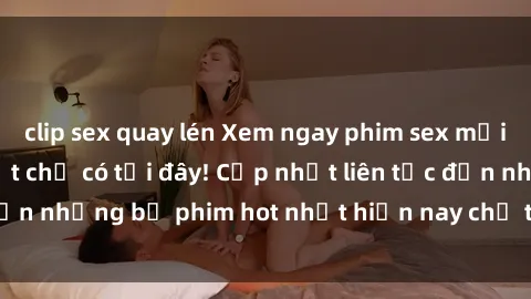 clip sex quay lén Xem ngay phim sex mới nhất, hấp dẫn nhất chỉ có tại đây! Cập nhật liên tục đến những bộ phim hot nhất hiện nay chỉ trong vài cú click!