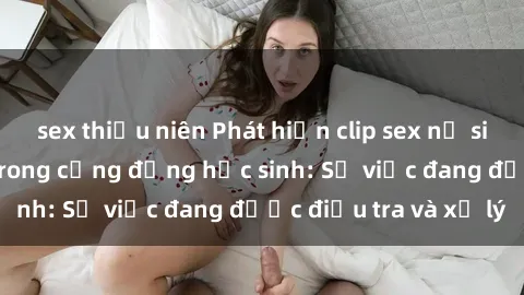 sex thiếu niên Phát hiện clip sex nữ sinh gây chấn động trong cộng đồng học sinh: Sự việc đang được điều tra và xử lý