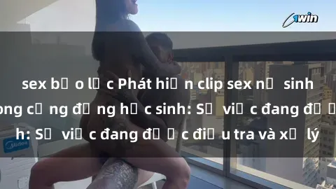 sex bạo lực Phát hiện clip sex nữ sinh gây chấn động trong cộng đồng học sinh: Sự việc đang được điều tra và xử lý