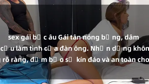 sex gái bắc âu Gái tân nóng bỏng, dâm đãng thỏa mãn nhu cầu làm tình của đàn ông. Nhận dạng không rõ ràng, đảm bảo sự kín đáo và an toàn cho trải nghiệm tuyệt vời.