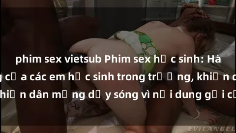 phim sex vietsub Phim sex học sinh: Hành động nóng bỏng của các em học sinh trong trường, khiến dân mạng dậy sóng vì nội dung gợi cảm và kích thích.