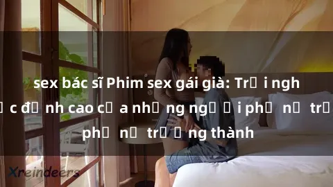 sex bác sĩ Phim sex gái già: Trải nghiệm tình dục đỉnh cao của những người phụ nữ trưởng thành