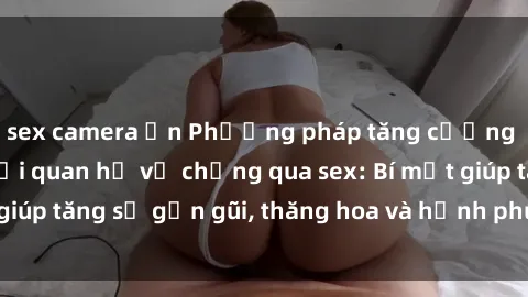 sex camera ẩn Phương pháp tăng cường gắn kết trong mối quan hệ vợ chồng qua sex: Bí mật giúp tăng sự gần gũi, thăng hoa và hạnh phúc cho cặp đôi