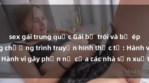 sex gái trung quốc Gái bị trói và bị ép buộc làm tình trong chương trình truyền hình thực tế: Hành vi gây phẫn nộ của các nhà sản xuất và người xem.