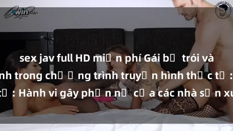 sex jav full HD miễn phí Gái bị trói và bị ép buộc làm tình trong chương trình truyền hình thực tế: Hành vi gây phẫn nộ của các nhà sản xuất và người xem.