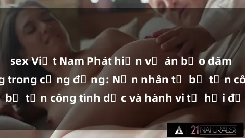 sex Việt Nam Phát hiện vụ án bạo dâm sex gây chấn động trong cộng đồng: Nạn nhân tố bị tấn công tình dục và hành vi tệ hại được tiết lộ
