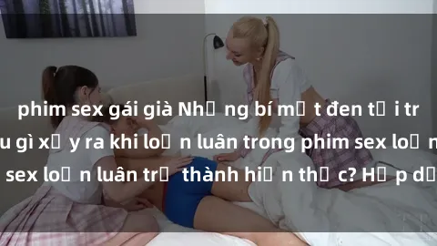 phim sex gái già Những bí mật đen tối trong gia đình: Điều gì xảy ra khi loạn luân trong phim sex loạn luân trở thành hiện thực? Hấp dẫn và gây sốc!