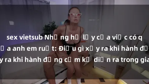 sex vietsub Những hệ lụy của việc có quan hệ tình dục giữa anh em ruột: Điều gì xảy ra khi hành động cấm kỵ diễn ra trong gia đình?