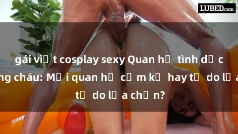 gái việt cosplay sexy Quan hệ tình dục giữa ông cháu: Mối quan hệ cấm kỵ hay tự do lựa chọn?