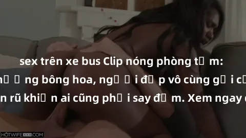 sex trên xe bus Clip nóng phòng tắm: Hít thở nồng nàn hương bông hoa, người đẹp vô cùng gợi cảm và quyến rũ khiến ai cũng phải say đắm. Xem ngay để trải nghiệm điều đặc biệt!