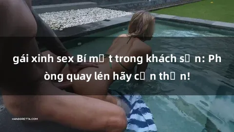 gái xinh sex Bí mật trong khách sạn: Phòng quay lén hãy cẩn thận!