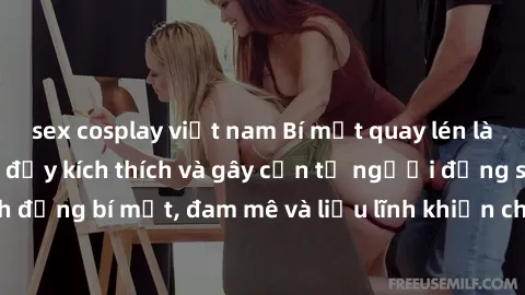 sex cosplay việt nam Bí mật quay lén làm tình: Câu chuyện đầy kích thích và gây cấn từ người đứng sau camera. Hành động bí mật, đam mê và liều lĩnh khiến cho tình yêu trở nên mãnh liệt hơn bao giờ hết