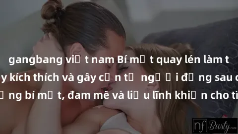 gangbang việt nam Bí mật quay lén làm tình: Câu chuyện đầy kích thích và gây cấn từ người đứng sau camera. Hành động bí mật, đam mê và liều lĩnh khiến cho tình yêu trở nên mãnh liệt hơn bao giờ hết.