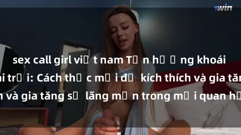 sex call girl việt nam Tận hưởng khoái cảm với sex ngoài trời: Cách thức mới để kích thích và gia tăng sự lãng mạn trong mối quan hệ của bạn!