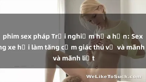 phim sex pháp Trải nghiệm hứa hẹn: Sex trong xe hơi làm tăng cảm giác thú vị và mãnh liệt