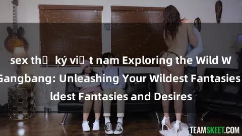 sex thư ký việt nam Exploring the Wild World of Sex Gangbang: Unleashing Your Wildest Fantasies and Desires