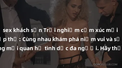 sex khách sạn Trải nghiệm cảm xúc mới mẻ với làm tình tập thể: Cùng nhau khám phá niềm vui và sự mãnh liệt trong mối quan hệ tình dục đa người. Hãy thử ngay để biết cảm giác thú vị này!