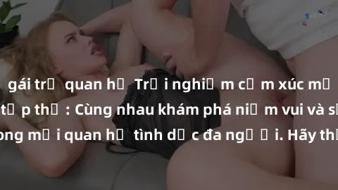 gái trẻ quan hệ Trải nghiệm cảm xúc mới mẻ với làm tình tập thể: Cùng nhau khám phá niềm vui và sự mãnh liệt trong mối quan hệ tình dục đa người. Hãy thử ngay để biết cảm giác thú vị này!