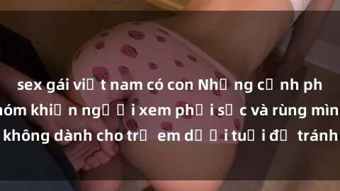 sex gái việt nam có con Những cảnh phim sex bạo dâm nhóm khiến người xem phải sốc và rùng mình, không dành cho trẻ em dưới tuổi để tránh ảnh hưởng tiêu cực.