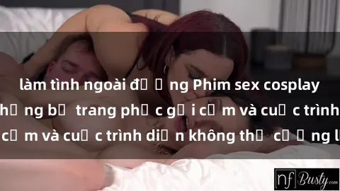 làm tình ngoài đường Phim sex cosplay: Giấc mơ  cùng những bộ trang phục gợi cảm và cuộc trình diễn không thể cưỡng lại!