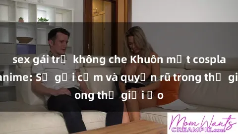 sex gái trẻ không che Khuôn mặt cosplay sex anime: Sự gợi cảm và quyến rũ trong thế giới ảo