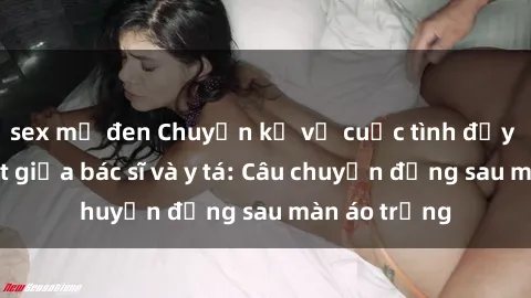 sex mỹ đen Chuyện kể về cuộc tình đầy nhiệt huyết giữa bác sĩ và y tá: Câu chuyện đằng sau màn áo trắng