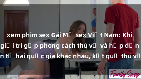 xem phim sex Gái Mỹ sex Việt Nam: Khi nền công nghiệp giải trí gặp phong cách thú vị và hấp dẫn từ hai quốc gia khác nhau, kết quả thú vị không thể bỏ qua.