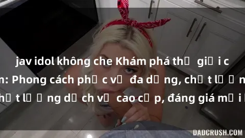 jav idol không che Khám phá thế giới của gái gọi Việt Nam: Phong cách phục vụ đa dạng, chất lượng dịch vụ cao cấp, đáng giá mọi khoản chi phí