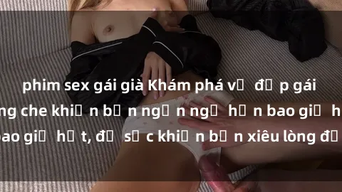 phim sex gái già Khám phá vẻ đẹp gái Việt Nam nude không che khiến bạn ngẩn ngơ hơn bao giờ hết, đủ sức khiến bạn xiêu lòng đến ngất ngây