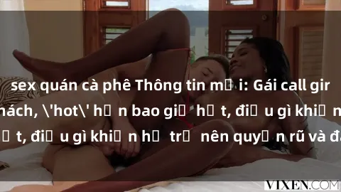 sex quán cà phê Thông tin mới: Gái call girl Việt Nam đắt khách, 'hot' hơn bao giờ hết, điều gì khiến họ trở nên quyến rũ và đáng chú ý?