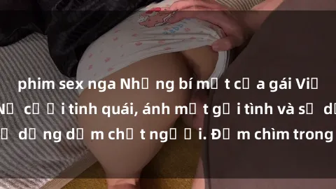 phim sex nga Những bí mật của gái Việt Nam dâm đãng: Nụ cười tinh quái, ánh mắt gợi tình và sự dụng dẫm chết người. Đắm chìm trong vòng xoay đam mê!
