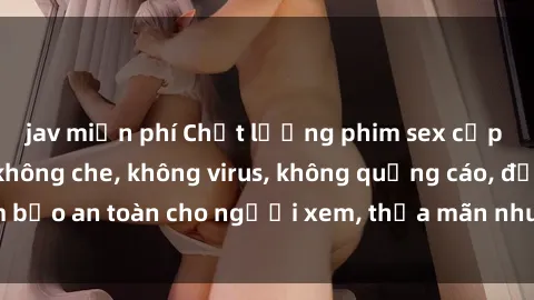 jav miễn phí Chất lượng phim sex cập nhật mới nhất, không che, không virus, không quảng cáo, đảm bảo an toàn cho người xem, thỏa mãn nhu cầu tình dục của bạn.
